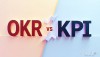 OKR và KPI – Khác nhau ở đâu? Dùng như thế nào cho đúng?